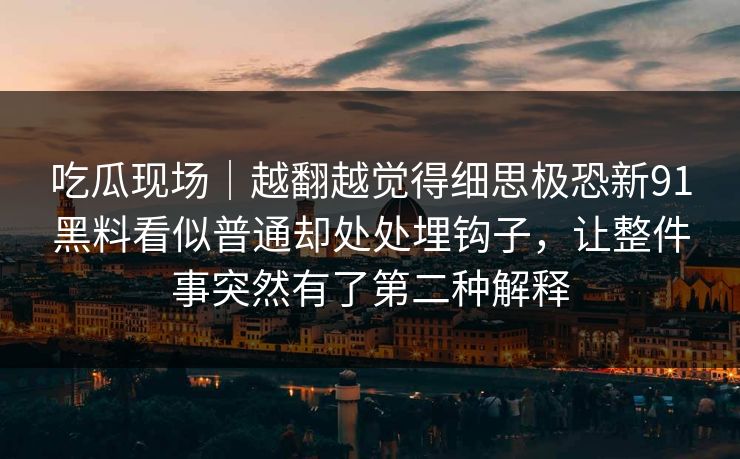 吃瓜现场｜越翻越觉得细思极恐新91黑料看似普通却处处埋钩子，让整件事突然有了第二种解释