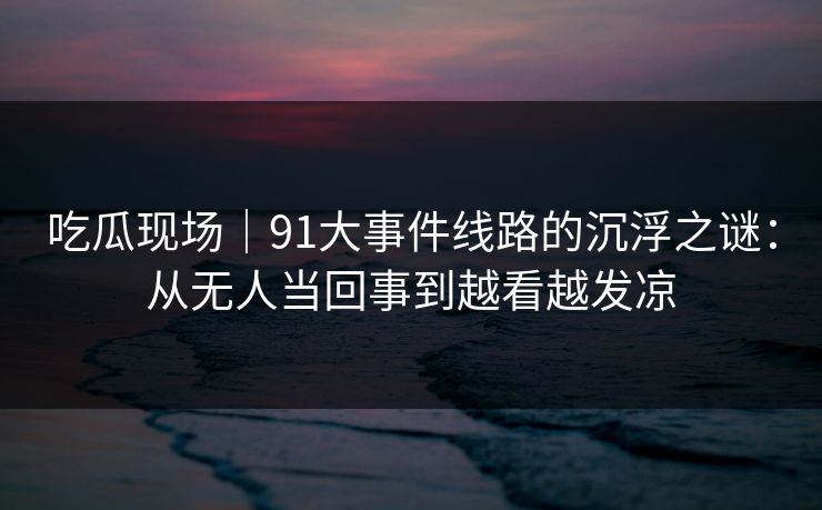 吃瓜现场｜91大事件线路的沉浮之谜：从无人当回事到越看越发凉