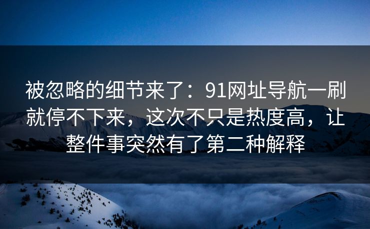 被忽略的细节来了：91网址导航一刷就停不下来，这次不只是热度高，让整件事突然有了第二种解释