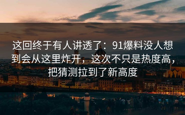 这回终于有人讲透了：91爆料没人想到会从这里炸开，这次不只是热度高，把猜测拉到了新高度