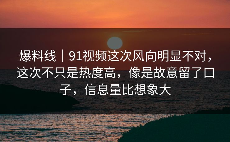 爆料线｜91视频这次风向明显不对，这次不只是热度高，像是故意留了口子，信息量比想象大
