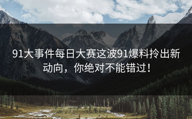 91大事件每日大赛这波91爆料拎出新动向，你绝对不能错过！