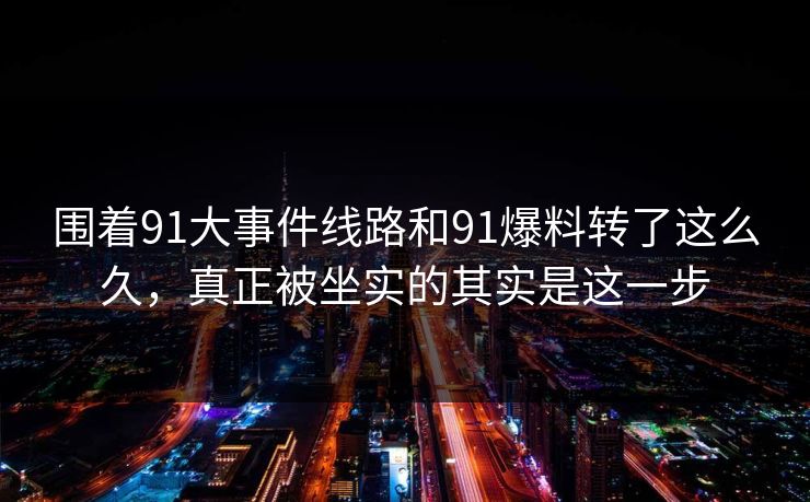 围着91大事件线路和91爆料转了这么久，真正被坐实的其实是这一步