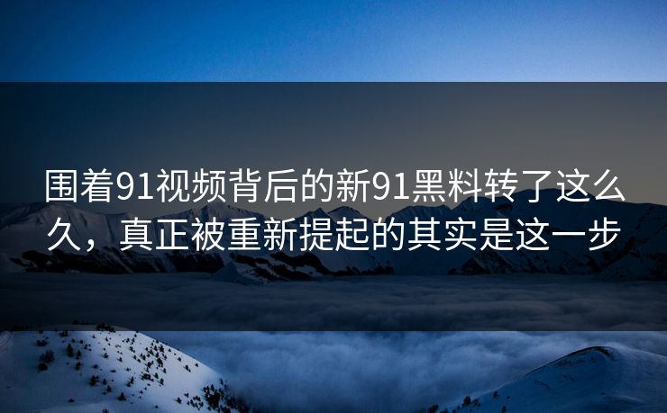 围着91视频背后的新91黑料转了这么久，真正被重新提起的其实是这一步