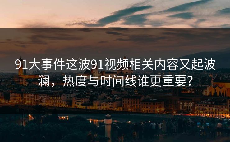 91大事件这波91视频相关内容又起波澜，热度与时间线谁更重要？