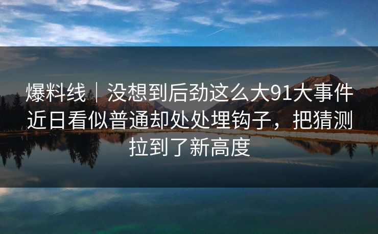 爆料线｜没想到后劲这么大91大事件近日看似普通却处处埋钩子，把猜测拉到了新高度