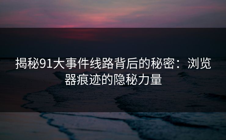 揭秘91大事件线路背后的秘密：浏览器痕迹的隐秘力量