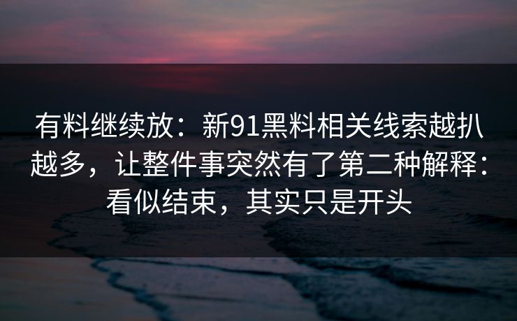 有料继续放：新91黑料相关线索越扒越多，让整件事突然有了第二种解释：看似结束，其实只是开头