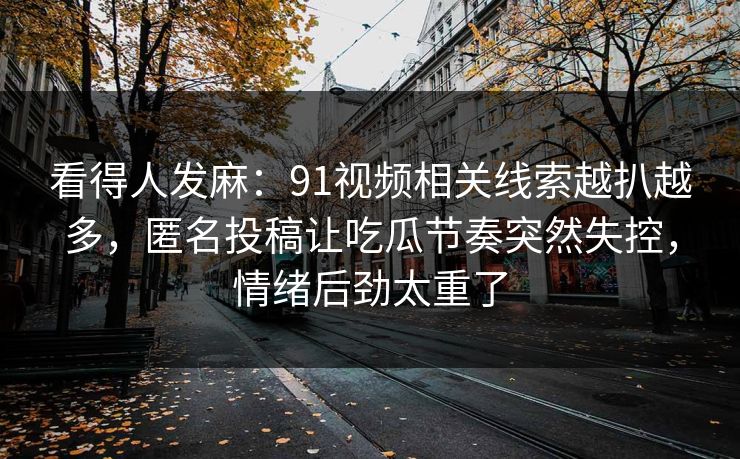 看得人发麻：91视频相关线索越扒越多，匿名投稿让吃瓜节奏突然失控，情绪后劲太重了