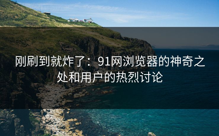 刚刷到就炸了：91网浏览器的神奇之处和用户的热烈讨论