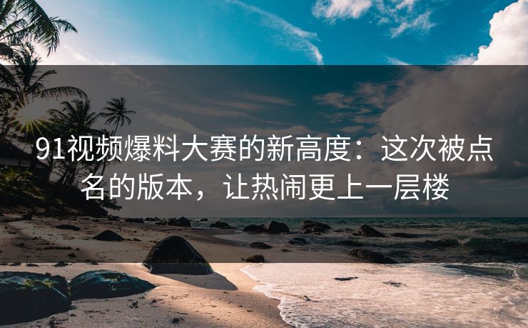 91视频爆料大赛的新高度：这次被点名的版本，让热闹更上一层楼