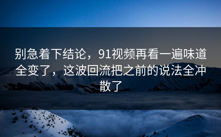 别急着下结论，91视频再看一遍味道全变了，这波回流把之前的说法全冲散了