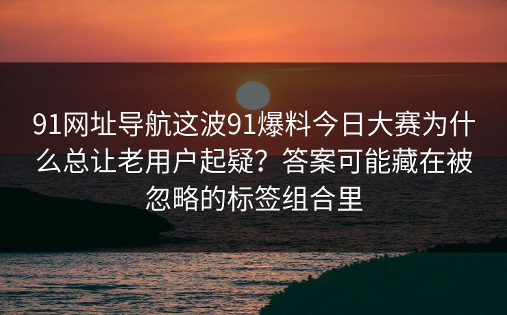 91网址导航这波91爆料今日大赛为什么总让老用户起疑？答案可能藏在被忽略的标签组合里