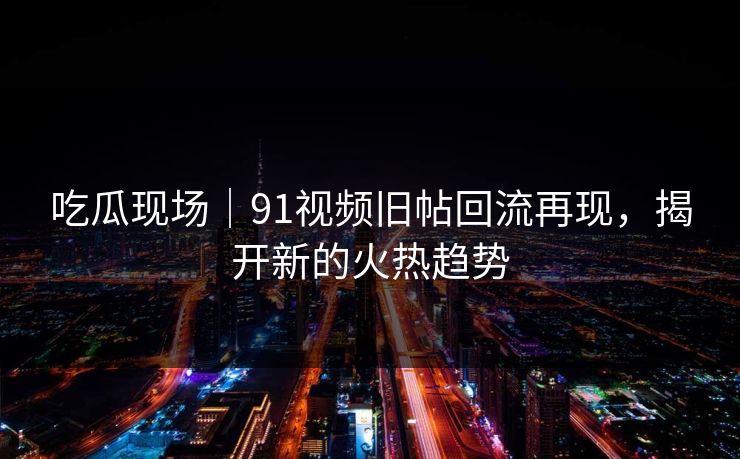 吃瓜现场｜91视频旧帖回流再现，揭开新的火热趋势
