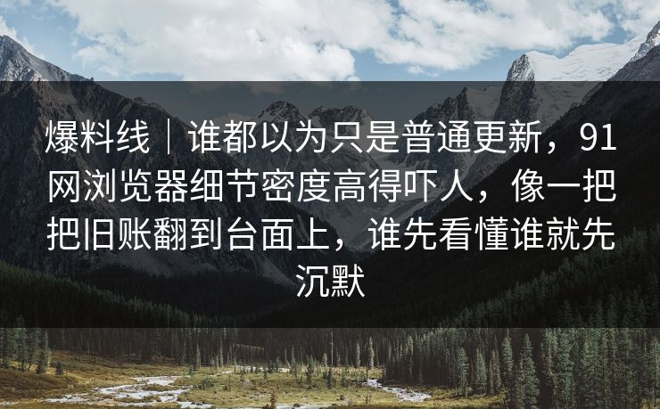 爆料线｜谁都以为只是普通更新，91网浏览器细节密度高得吓人，像一把把旧账翻到台面上，谁先看懂谁就先沉默