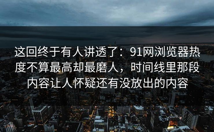 这回终于有人讲透了：91网浏览器热度不算最高却最磨人，时间线里那段内容让人怀疑还有没放出的内容