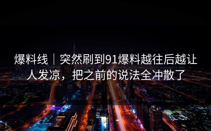爆料线｜突然刷到91爆料越往后越让人发凉，把之前的说法全冲散了