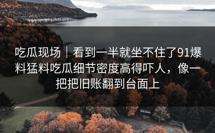 吃瓜现场｜看到一半就坐不住了91爆料猛料吃瓜细节密度高得吓人，像一把把旧账翻到台面上