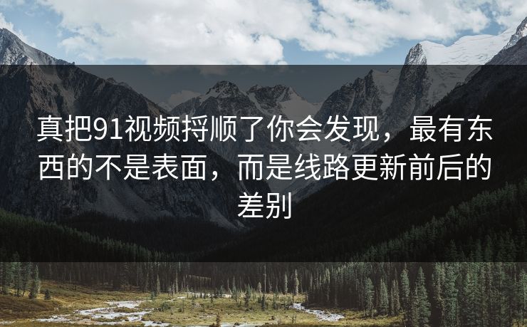 真把91视频捋顺了你会发现，最有东西的不是表面，而是线路更新前后的差别