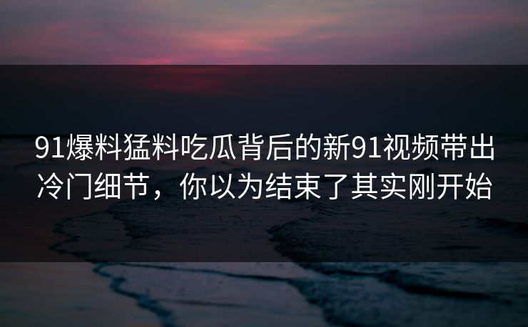 91爆料猛料吃瓜背后的新91视频带出冷门细节，你以为结束了其实刚开始
