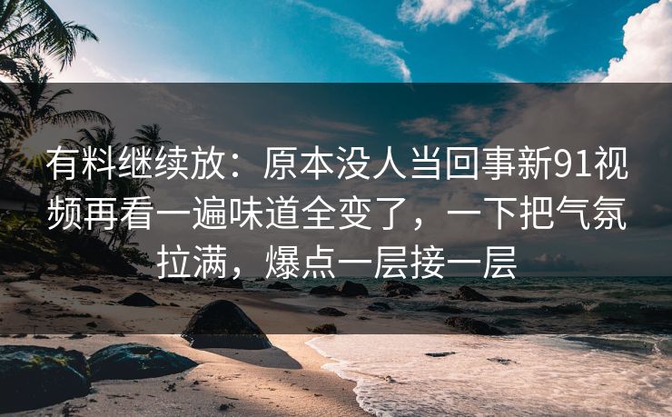 有料继续放：原本没人当回事新91视频再看一遍味道全变了，一下把气氛拉满，爆点一层接一层