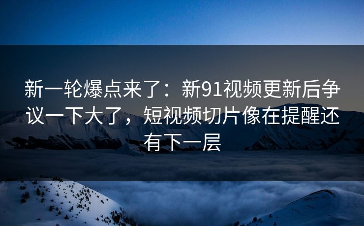 新一轮爆点来了：新91视频更新后争议一下大了，短视频切片像在提醒还有下一层