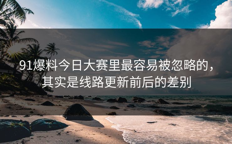 91爆料今日大赛里最容易被忽略的，其实是线路更新前后的差别