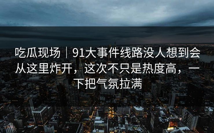 吃瓜现场｜91大事件线路没人想到会从这里炸开，这次不只是热度高，一下把气氛拉满