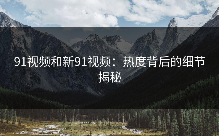 91视频和新91视频：热度背后的细节揭秘