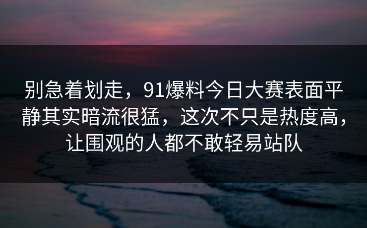 别急着划走，91爆料今日大赛表面平静其实暗流很猛，这次不只是热度高，让围观的人都不敢轻易站队