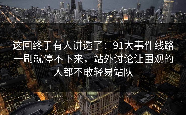 这回终于有人讲透了：91大事件线路一刷就停不下来，站外讨论让围观的人都不敢轻易站队