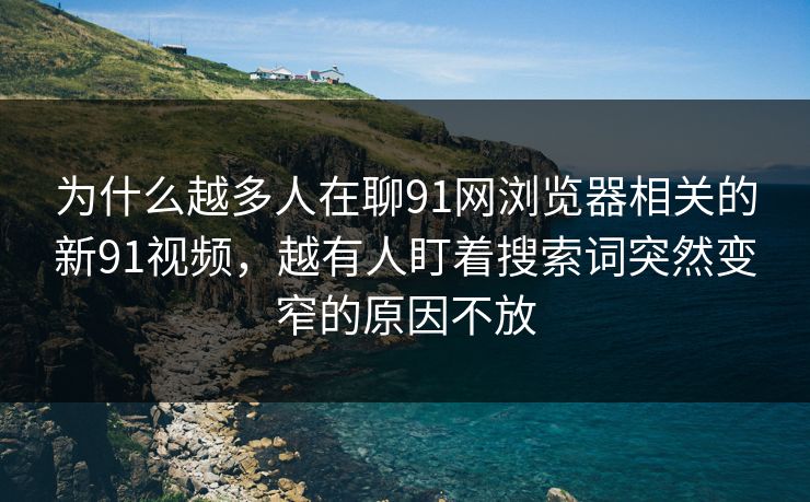 为什么越多人在聊91网浏览器相关的新91视频，越有人盯着搜索词突然变窄的原因不放