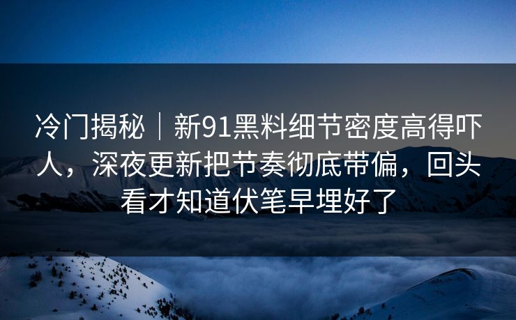 冷门揭秘｜新91黑料细节密度高得吓人，深夜更新把节奏彻底带偏，回头看才知道伏笔早埋好了