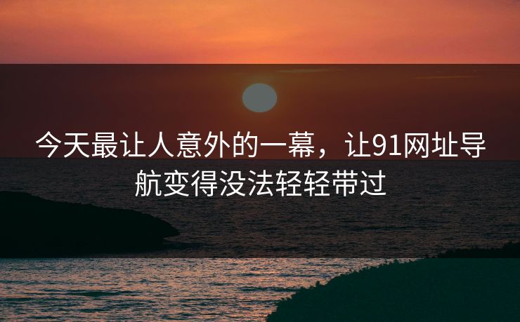 今天最让人意外的一幕，让91网址导航变得没法轻轻带过