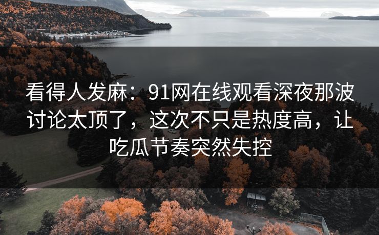 看得人发麻：91网在线观看深夜那波讨论太顶了，这次不只是热度高，让吃瓜节奏突然失控