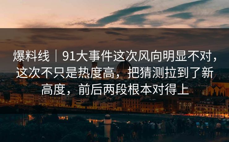 爆料线｜91大事件这次风向明显不对，这次不只是热度高，把猜测拉到了新高度，前后两段根本对得上