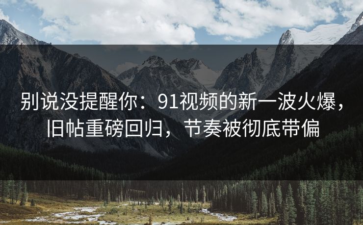 别说没提醒你：91视频的新一波火爆，旧帖重磅回归，节奏被彻底带偏