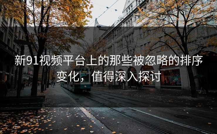 新91视频平台上的那些被忽略的排序变化，值得深入探讨