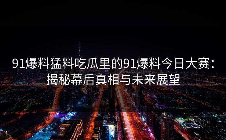 91爆料猛料吃瓜里的91爆料今日大赛：揭秘幕后真相与未来展望