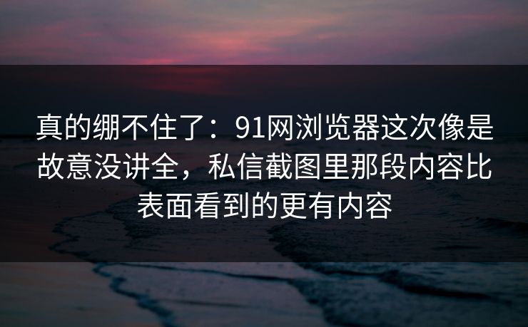 真的绷不住了：91网浏览器这次像是故意没讲全，私信截图里那段内容比表面看到的更有内容