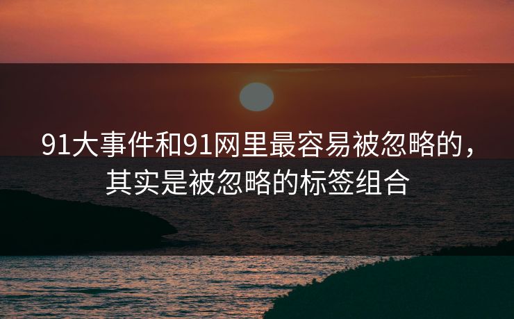 91大事件和91网里最容易被忽略的，其实是被忽略的标签组合