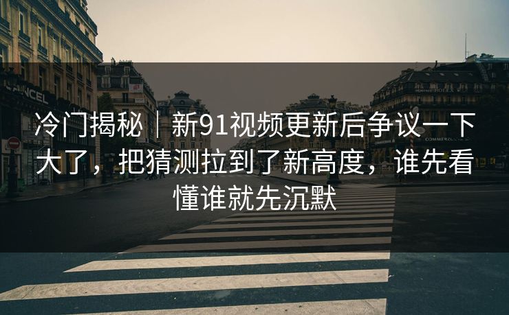 冷门揭秘｜新91视频更新后争议一下大了，把猜测拉到了新高度，谁先看懂谁就先沉默