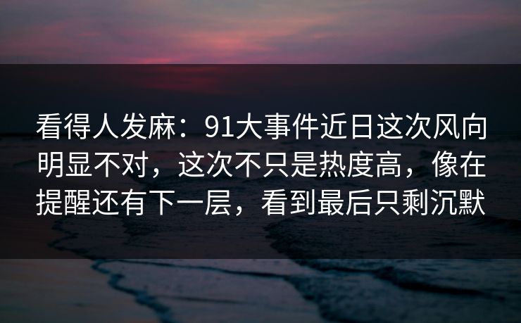 看得人发麻：91大事件近日这次风向明显不对，这次不只是热度高，像在提醒还有下一层，看到最后只剩沉默