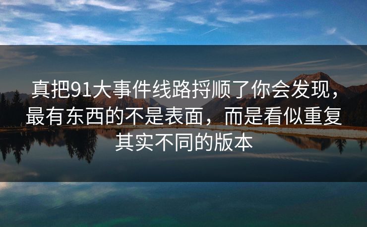 真把91大事件线路捋顺了你会发现，最有东西的不是表面，而是看似重复其实不同的版本