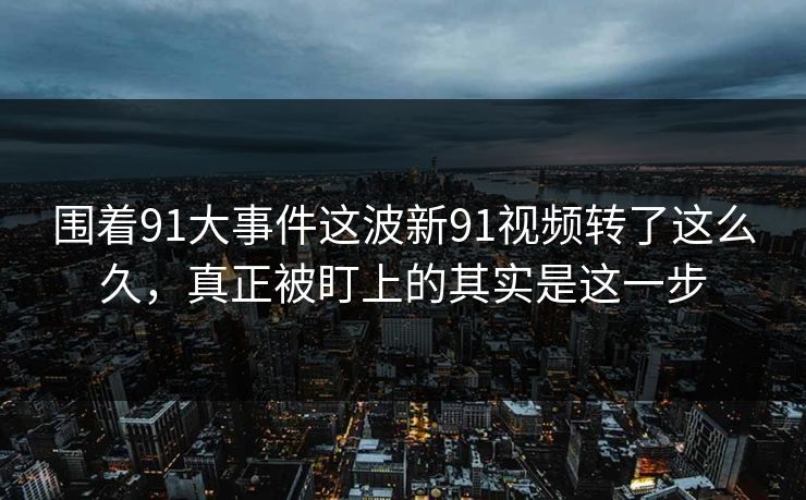 围着91大事件这波新91视频转了这么久，真正被盯上的其实是这一步