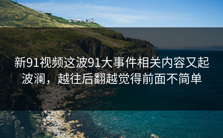 新91视频这波91大事件相关内容又起波澜，越往后翻越觉得前面不简单
