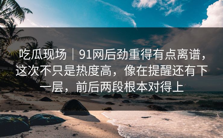 吃瓜现场｜91网后劲重得有点离谱，这次不只是热度高，像在提醒还有下一层，前后两段根本对得上