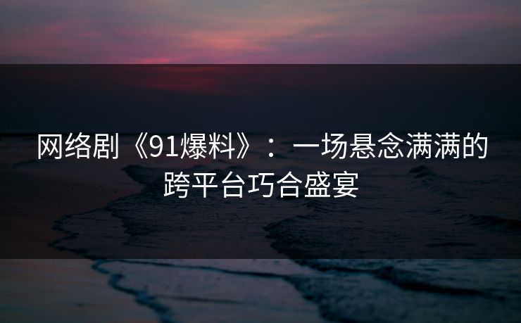 网络剧《91爆料》：一场悬念满满的跨平台巧合盛宴