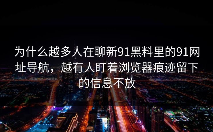 为什么越多人在聊新91黑料里的91网址导航，越有人盯着浏览器痕迹留下的信息不放