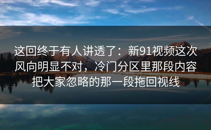 这回终于有人讲透了：新91视频这次风向明显不对，冷门分区里那段内容把大家忽略的那一段拖回视线
